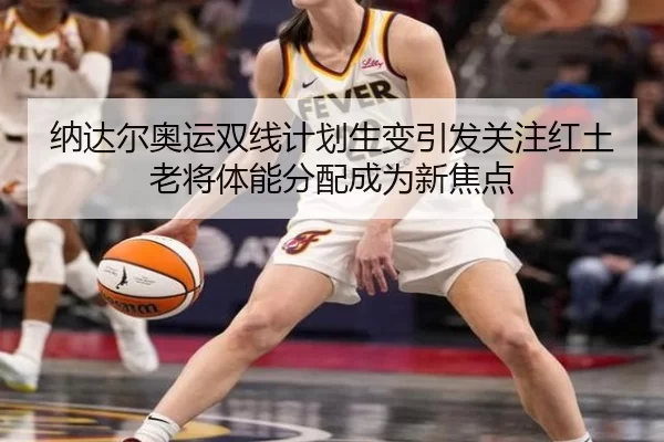 纳达尔奥运双线计划生变引发关注红土老将体能分配成为新焦点